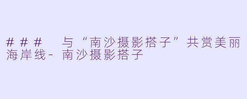 ### 与“南沙摄影搭子”共赏美丽海岸线-南沙摄影搭子