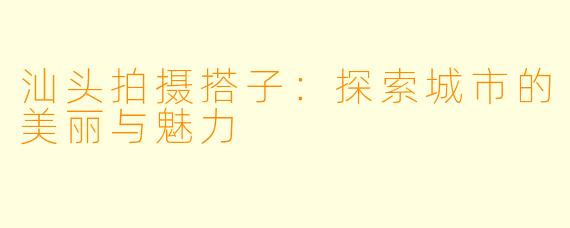 汕头拍摄搭子:探索城市的美丽与魅力