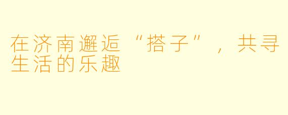 在济南邂逅“搭子”，共寻生活的乐趣