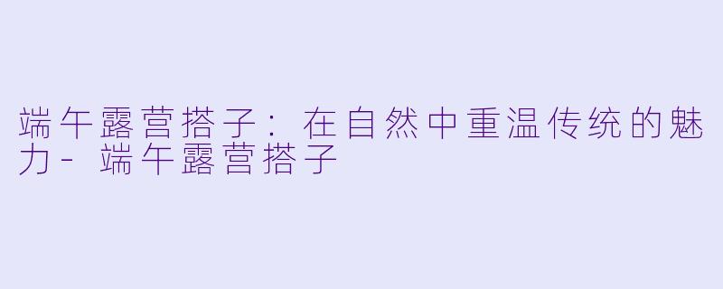 端午露营搭子：在自然中重温传统的魅力-端午露营搭子