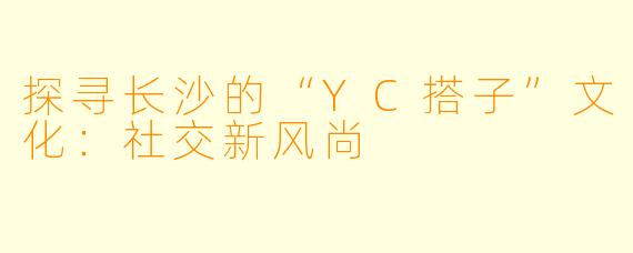 探寻长沙的“YC搭子”文化:社交新风尚