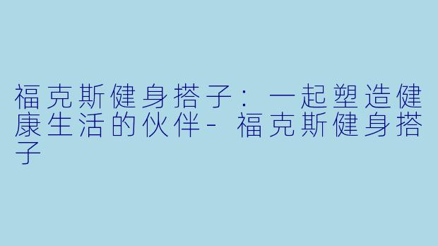 福克斯健身搭子：一起塑造健康生活的伙伴-福克斯健身搭子