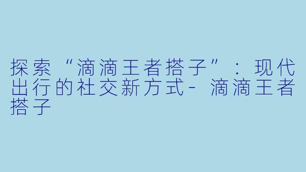探索“滴滴王者搭子”：现代出行的社交新方式-滴滴王者搭子