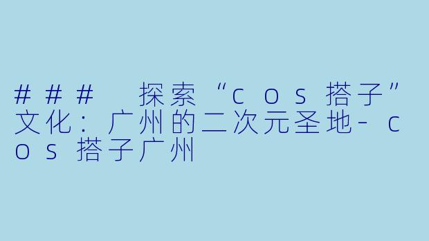 ### 探索“cos搭子”文化：广州的二次元圣地-cos搭子广州