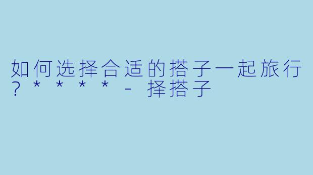 如何选择合适的搭子一起旅行？****