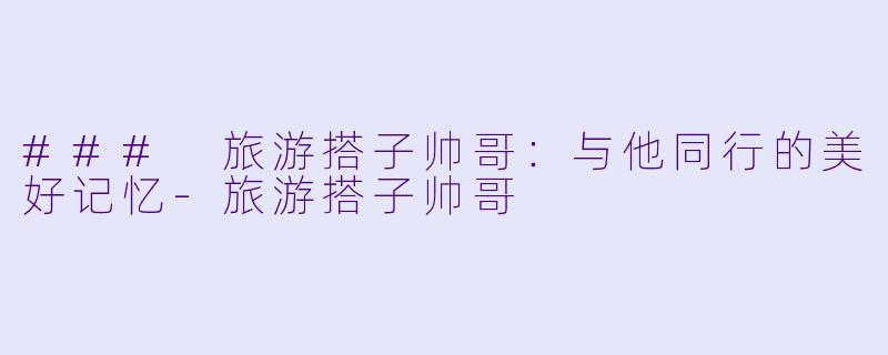 ### 旅游搭子帅哥：与他同行的美好记忆-旅游搭子帅哥