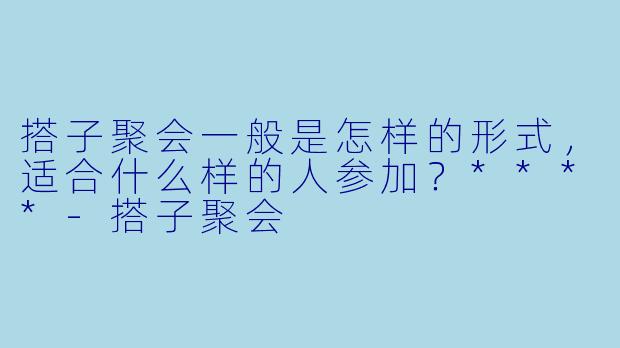 搭子聚会一般是怎样的形式，适合什么样的人参加？****
