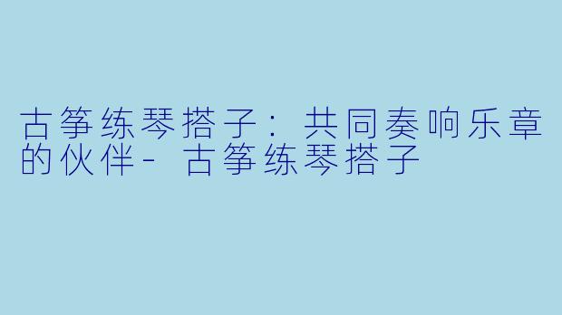 古筝练琴搭子：共同奏响乐章的伙伴-古筝练琴搭子