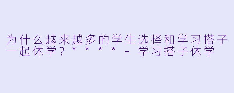 为什么越来越多的学生选择和学习搭子一起休学？****