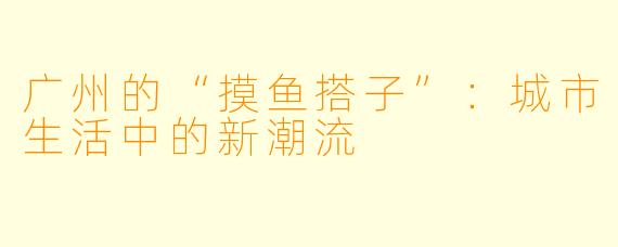 广州的“摸鱼搭子”：城市生活中的新潮流