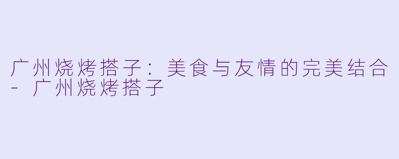 广州烧烤搭子：美食与友情的完美结合-广州烧烤搭子