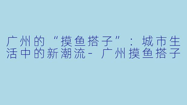 广州的“摸鱼搭子”：城市生活中的新潮流-广州摸鱼搭子