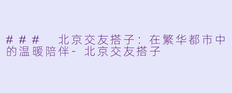 ### 北京交友搭子：在繁华都市中的温暖陪伴-北京交友搭子