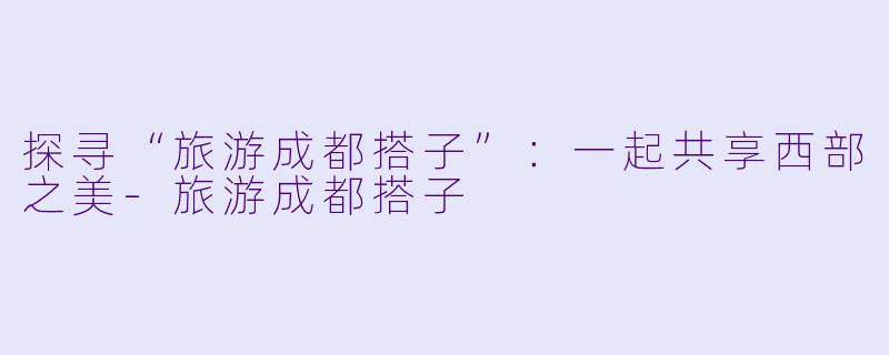探寻“旅游成都搭子”:一起共享西部之美