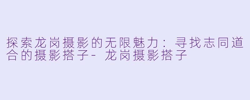 探索龙岗摄影的无限魅力:寻找志同道合的摄影搭子