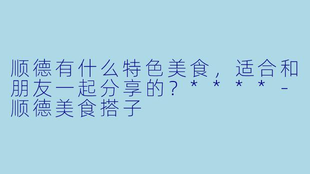顺德有什么特色美食，适合和朋友一起分享的？****