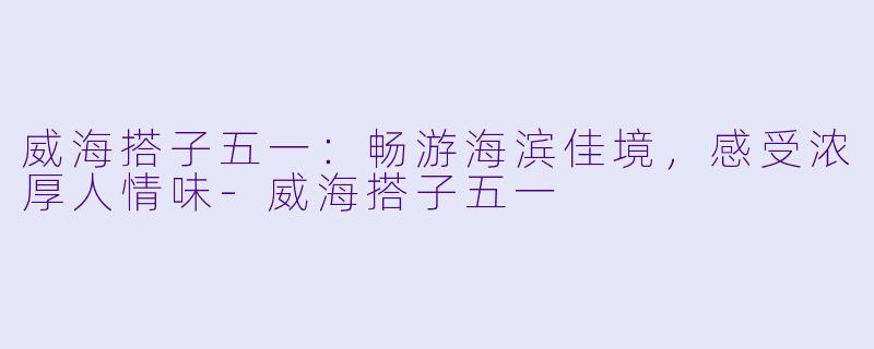 威海搭子五一：畅游海滨佳境，感受浓厚人情味-威海搭子五一
