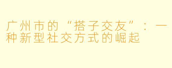 广州市的“搭子交友”:一种新型社交方式的崛起