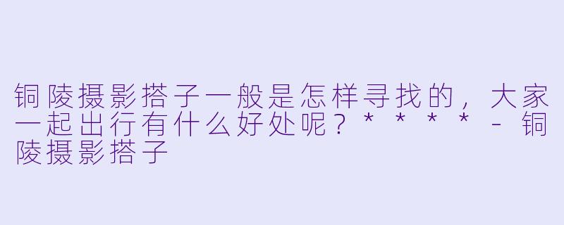 铜陵摄影搭子一般是怎样寻找的,大家一起出行有什么好处呢?****