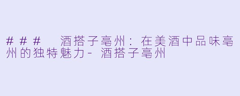 ### 酒搭子亳州：在美酒中品味亳州的独特魅力-酒搭子亳州