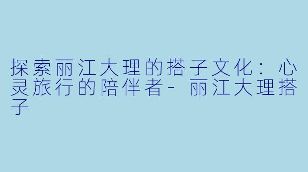 探索丽江大理的搭子文化：心灵旅行的陪伴者-丽江大理搭子