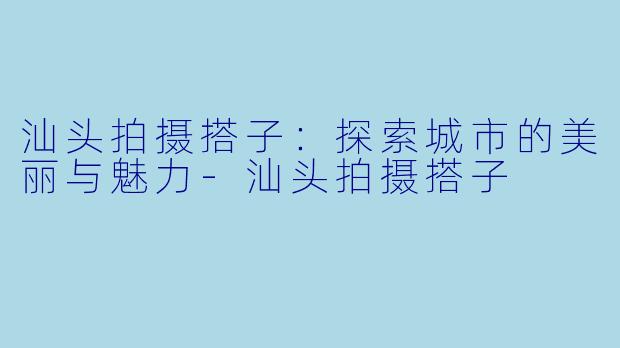 汕头拍摄搭子：探索城市的美丽与魅力-汕头拍摄搭子