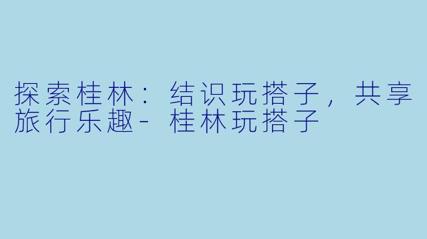 探索桂林：结识玩搭子，共享旅行乐趣-桂林玩搭子