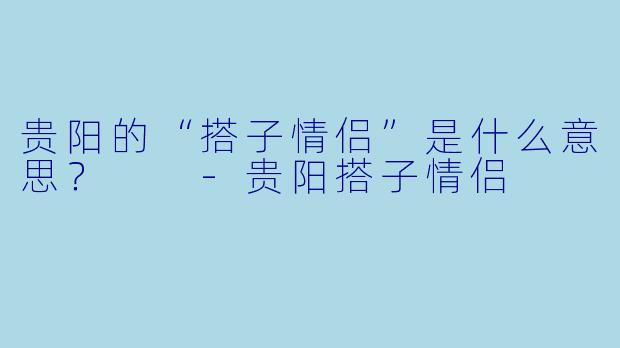 贵阳的“搭子情侣”是什么意思？  