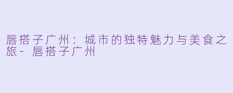 唇搭子广州:城市的独特魅力与美食之旅