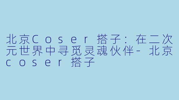 北京Coser搭子:在二次元世界中寻觅灵魂伙伴