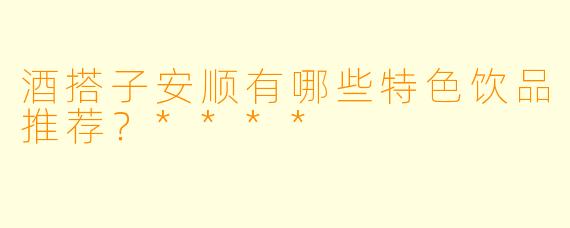 酒搭子安顺有哪些特色饮品推荐？****