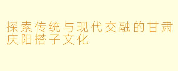 探索传统与现代交融的甘肃庆阳搭子文化