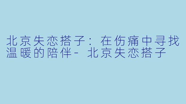 北京失恋搭子：在伤痛中寻找温暖的陪伴-北京失恋搭子
