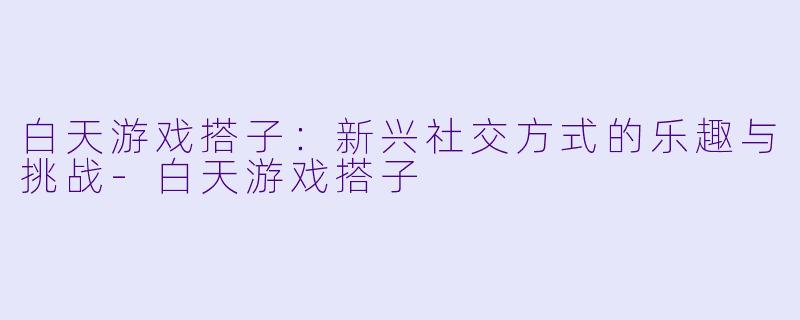 白天游戏搭子:新兴社交方式的乐趣与挑战