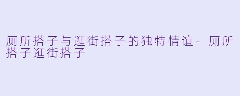 厕所搭子与逛街搭子的独特情谊-厕所搭子逛街搭子