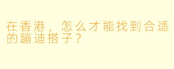 在香港，怎么才能找到合适的蹦迪搭子？