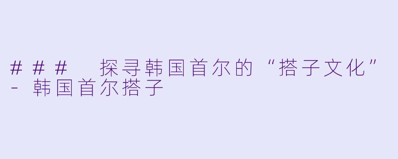 ### 探寻韩国首尔的“搭子文化”-韩国首尔搭子