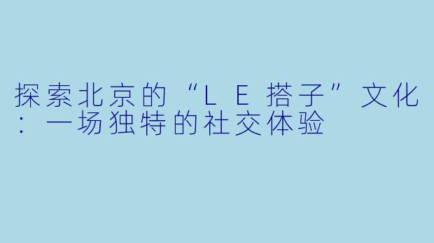 探索北京的“LE搭子”文化：一场独特的社交体验