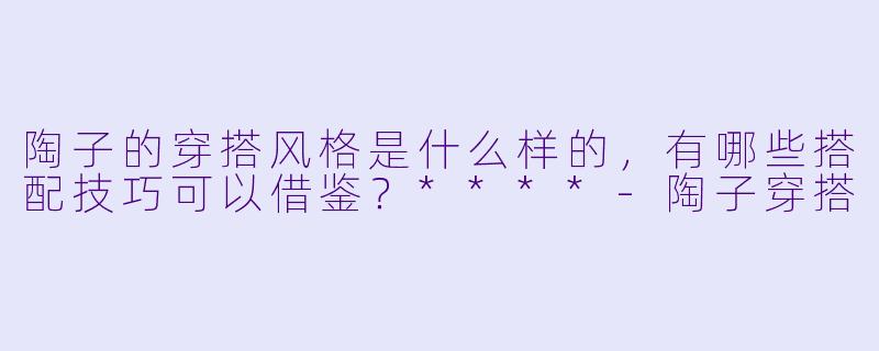 陶子的穿搭风格是什么样的,有哪些搭配技巧可以借鉴?****