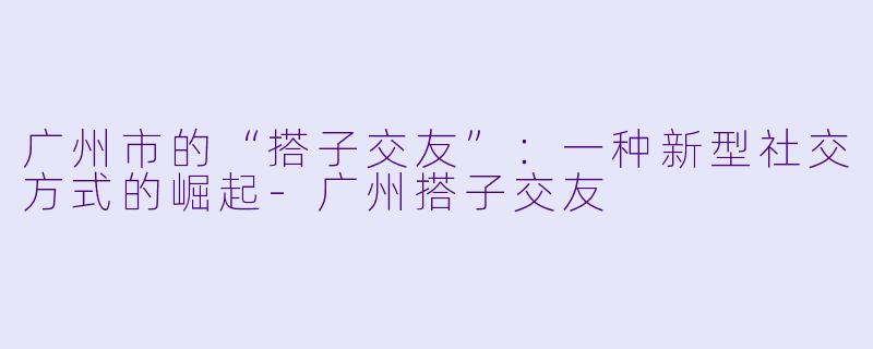 广州市的“搭子交友”：一种新型社交方式的崛起-广州搭子交友