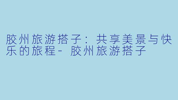 胶州旅游搭子：共享美景与快乐的旅程-胶州旅游搭子