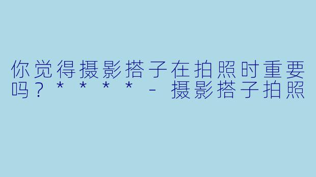 你觉得摄影搭子在拍照时重要吗？****
