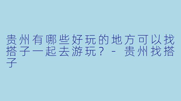 贵州有哪些好玩的地方可以找搭子一起去游玩？