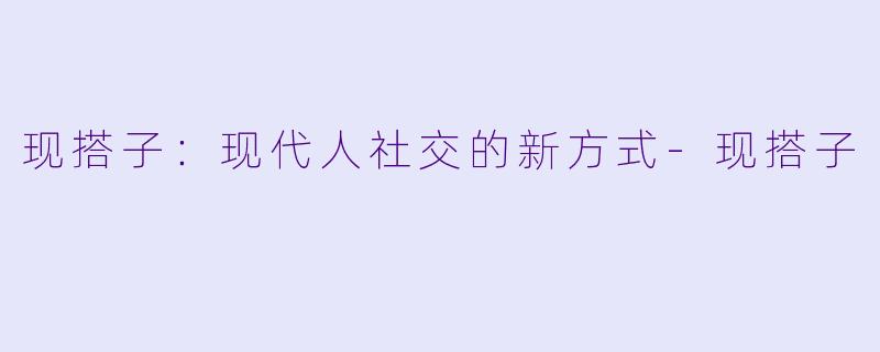 现搭子：现代人社交的新方式-现搭子
