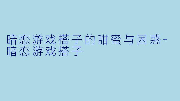 暗恋游戏搭子的甜蜜与困惑-暗恋游戏搭子