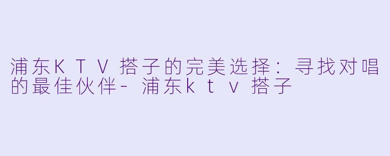 浦东KTV搭子的完美选择：寻找对唱的最佳伙伴-浦东ktv搭子
