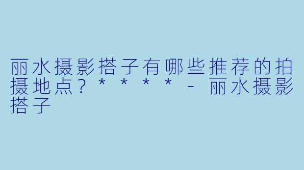 丽水摄影搭子有哪些推荐的拍摄地点?****
