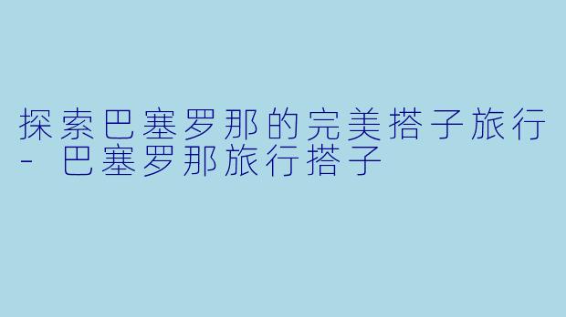探索巴塞罗那的完美搭子旅行-巴塞罗那旅行搭子