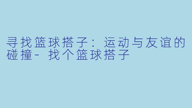 寻找篮球搭子:运动与友谊的碰撞
