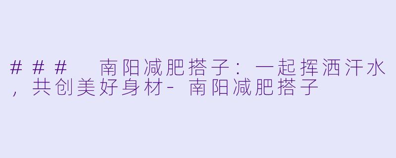 ### 南阳减肥搭子：一起挥洒汗水，共创美好身材-南阳减肥搭子